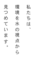 私たちは、環境を水の視点から見つめています。